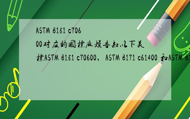 ASTM B151 c70600对应的国标麻烦告知以下美标ASTM B151 c70600、ASTM B171 c61400 和ASTM B171 Naval Brass C46400对应的国标,相对应的材料的,最好告知相应的市场行情,小女子感激不尽.