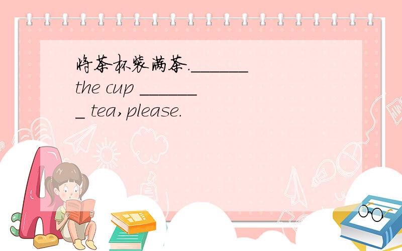 将茶杯装满茶.______ the cup _______ tea,please.