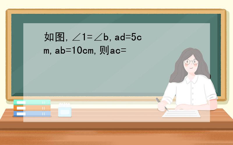 如图,∠1=∠b,ad=5cm,ab=10cm,则ac=