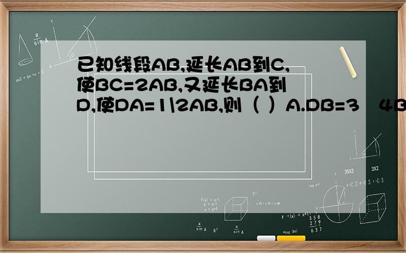 已知线段AB,延长AB到C,使BC=2AB,又延长BA到D,使DA=1\2AB,则（ ）A.DB=3∕4BC B.DC=5∕2AB C.DA=1∕2BC DB=4∕3AB