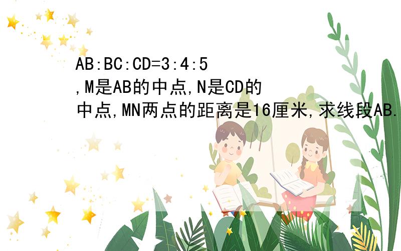 AB:BC:CD=3:4:5,M是AB的中点,N是CD的中点,MN两点的距离是16厘米,求线段AB.BC.CD的长?现在立刻马上要