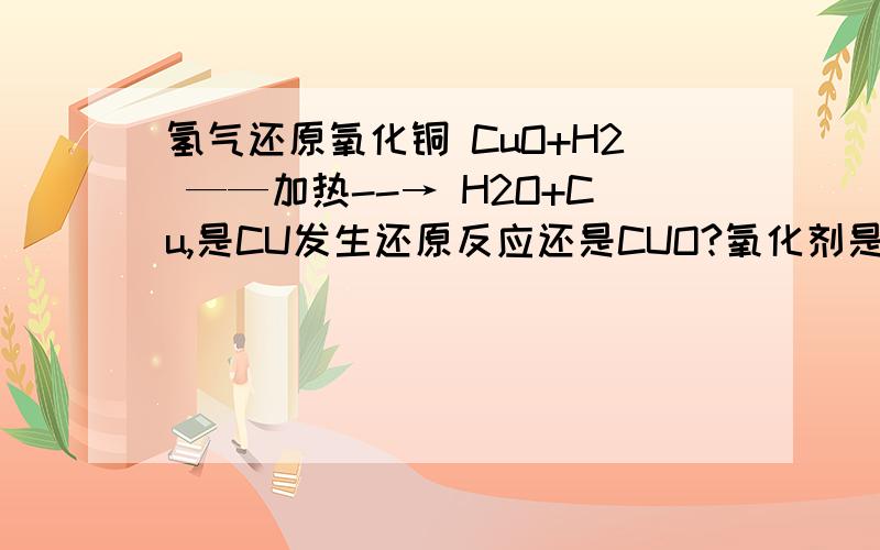 氢气还原氧化铜 CuO+H2 ——加热--→ H2O+Cu,是CU发生还原反应还是CUO?氧化剂是CuO还是Cu?