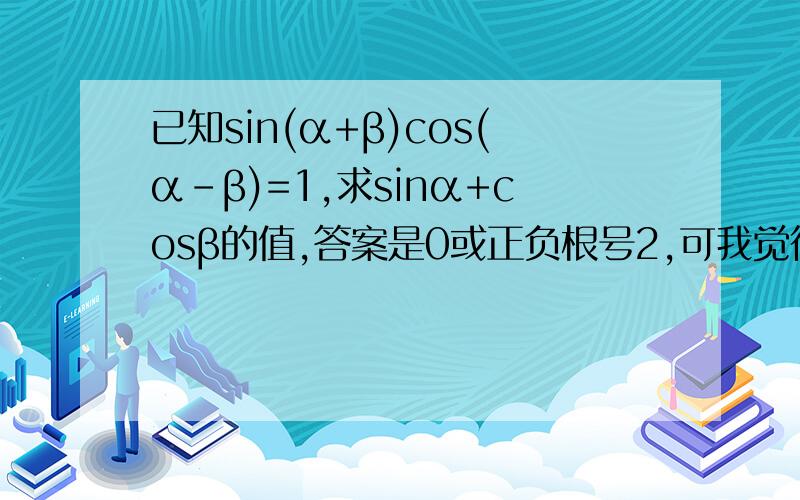 已知sin(α+β)cos(α-β)=1,求sinα+cosβ的值,答案是0或正负根号2,可我觉得不对.