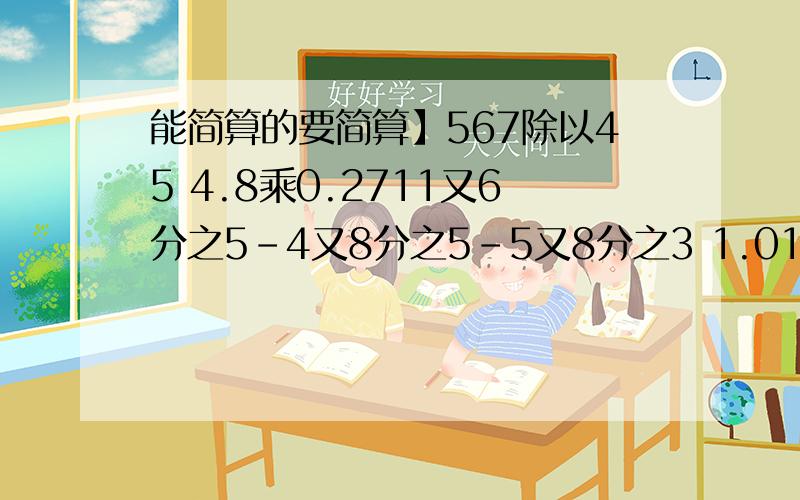 能简算的要简算】567除以45 4.8乘0.2711又6分之5-4又8分之5-5又8分之3 1.01乘7.8 700除以12.5除以835乘99+20 分之7+4