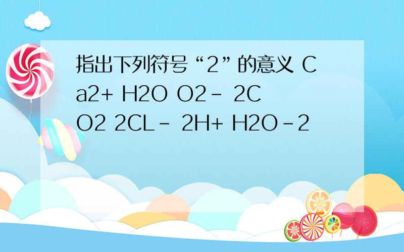 指出下列符号“2”的意义 Ca2+ H2O O2- 2CO2 2CL- 2H+ H2O-2