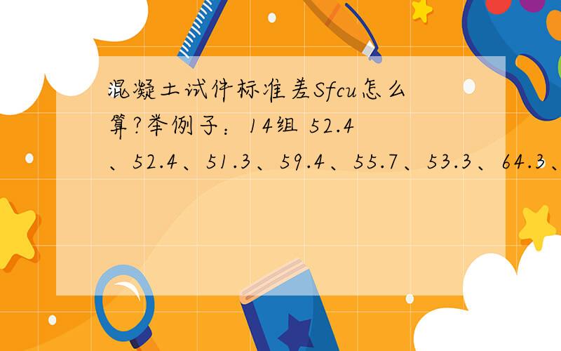 混凝土试件标准差Sfcu怎么算?举例子：14组 52.4、52.4、51.3、59.4、55.7、53.3、64.3、59.6、54.1、63.4、64.4、66.5、63.6、66.3强度.我初中文化,只求列举例子求,文字上的我看不懂.求你们帮帮忙了.