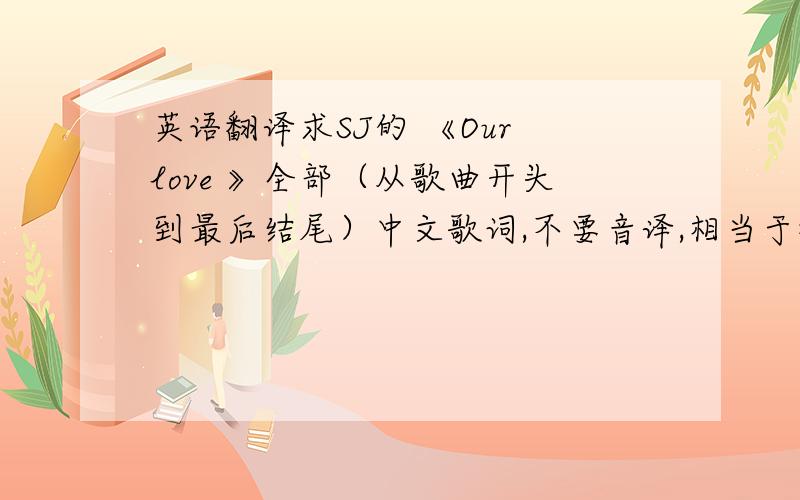 英语翻译求SJ的 《Our love 》全部（从歌曲开头到最后结尾）中文歌词,不要音译,相当于翻译那种,