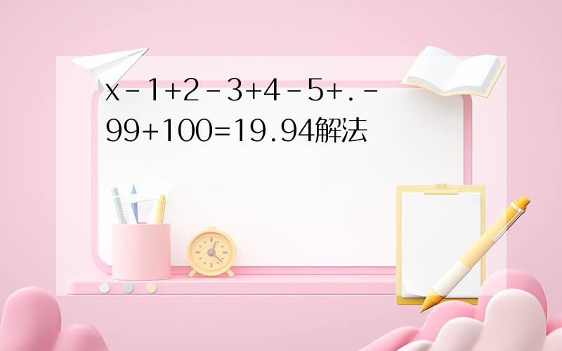 x-1+2-3+4-5+.-99+100=19.94解法
