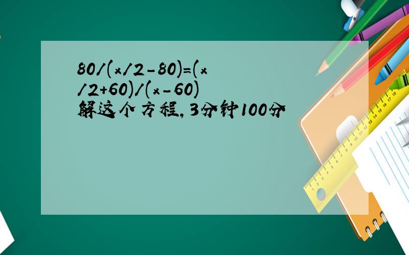 80/(x/2-80)=(x/2+60)/(x-60) 解这个方程,3分钟100分