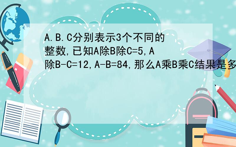 A.B.C分别表示3个不同的整数,已知A除B除C=5,A除B-C=12,A-B=84,那么A乘B乘C结果是多少?快,把算式写下来!要清楚!
