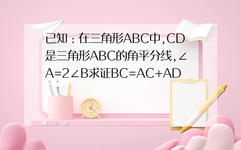 已知：在三角形ABC中,CD是三角形ABC的角平分线,∠A=2∠B求证BC=AC+AD