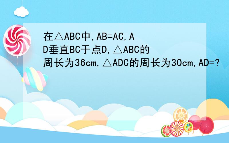 在△ABC中,AB=AC,AD垂直BC于点D,△ABC的周长为36cm,△ADC的周长为30cm,AD=?
