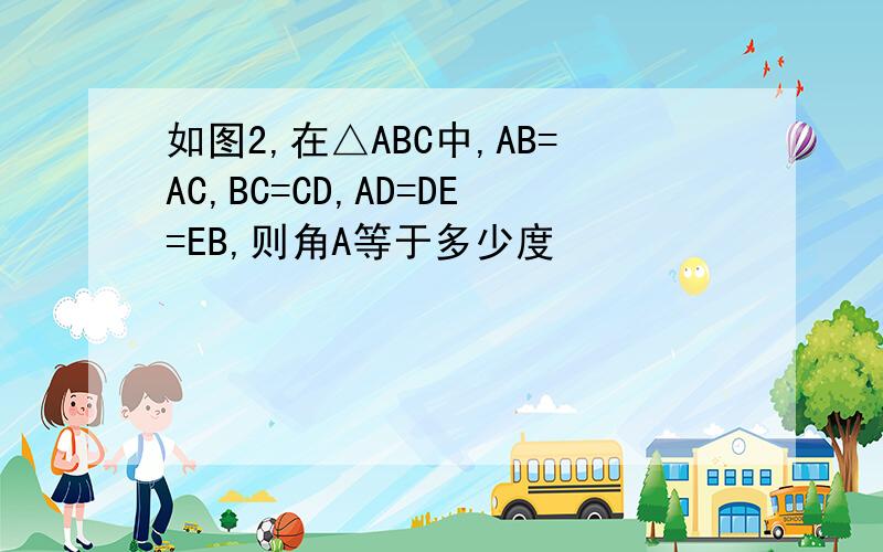 如图2,在△ABC中,AB=AC,BC=CD,AD=DE=EB,则角A等于多少度