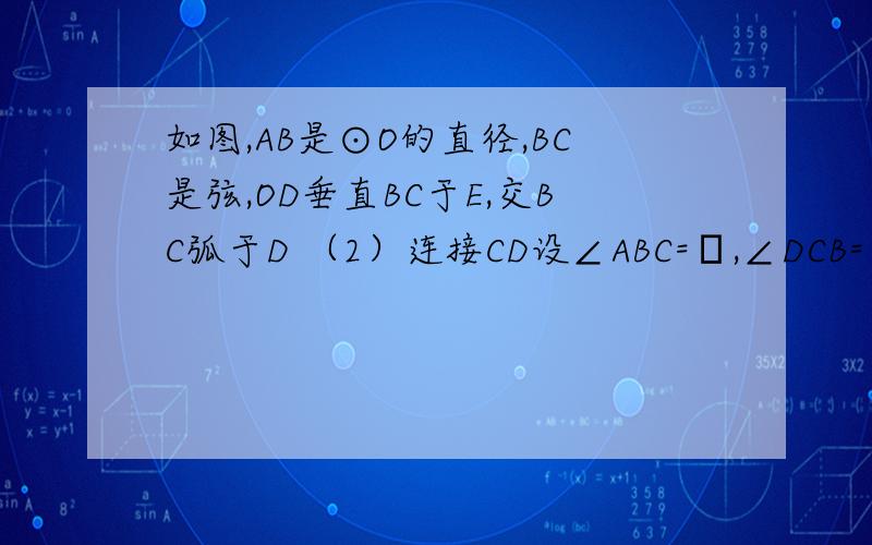 如图,AB是⊙O的直径,BC是弦,OD垂直BC于E,交BC弧于D （2）连接CD设∠ABC=α,∠DCB=β.试找出之间的关）连接CD设∠ABC=α,∠DCB=β.试找出之间的关系 并证明