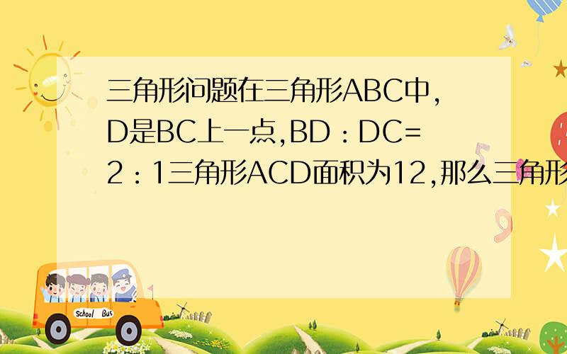三角形问题在三角形ABC中,D是BC上一点,BD：DC=2：1三角形ACD面积为12,那么三角形ABC等于多少