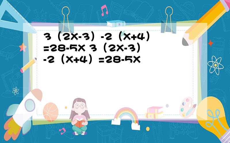 3（2X-3）-2（X+4）=28-5X 3（2X-3）-2（X+4）=28-5X