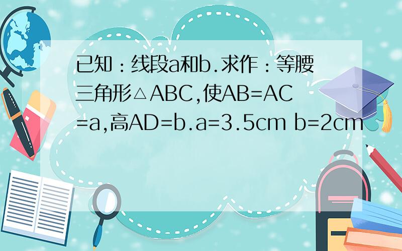 已知：线段a和b.求作：等腰三角形△ABC,使AB=AC=a,高AD=b.a=3.5cm b=2cm