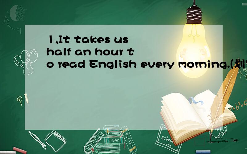 1,It takes us half an hour to read English every morning.(划线部分提问:half an hour)