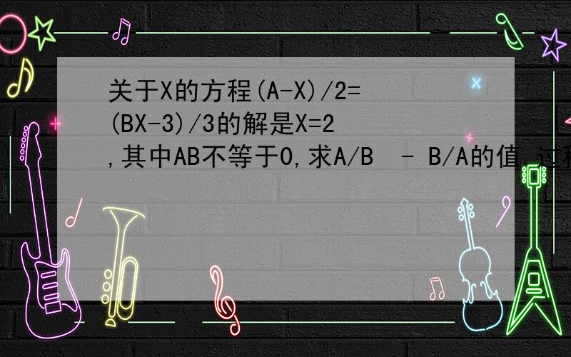 关于X的方程(A-X)/2=(BX-3)/3的解是X=2,其中AB不等于0,求A/B  - B/A的值.过程~~~~~~~~~~