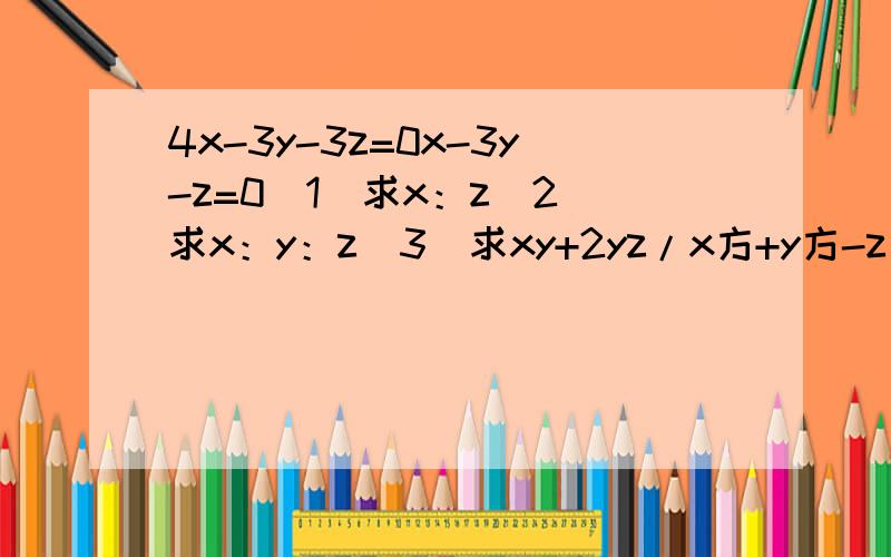 4x-3y-3z=0x-3y-z=0（1）求x：z（2）求x：y：z（3）求xy+2yz/x方+y方-z方