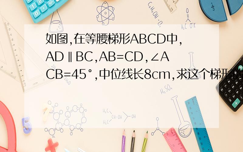 如图,在等腰梯形ABCD中,AD‖BC,AB=CD,∠ACB=45°,中位线长8cm,求这个梯形的高