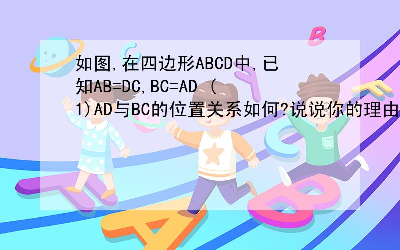 如图,在四边形ABCD中,已知AB=DC,BC=AD (1)AD与BC的位置关系如何?说说你的理由 （2）∠B与∠D相等吗?1.如图,在四边形ABCD中,已知AB=DC,BC=AD(1)AD与BC的位置关系如何?说说你的理由（2）∠B与∠D相等吗?2.