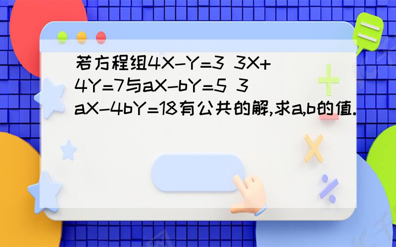 若方程组4X-Y=3 3X+4Y=7与aX-bY=5 3aX-4bY=18有公共的解,求a,b的值.