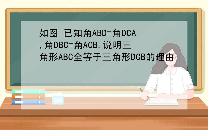 如图 已知角ABD=角DCA,角DBC=角ACB,说明三角形ABC全等于三角形DCB的理由