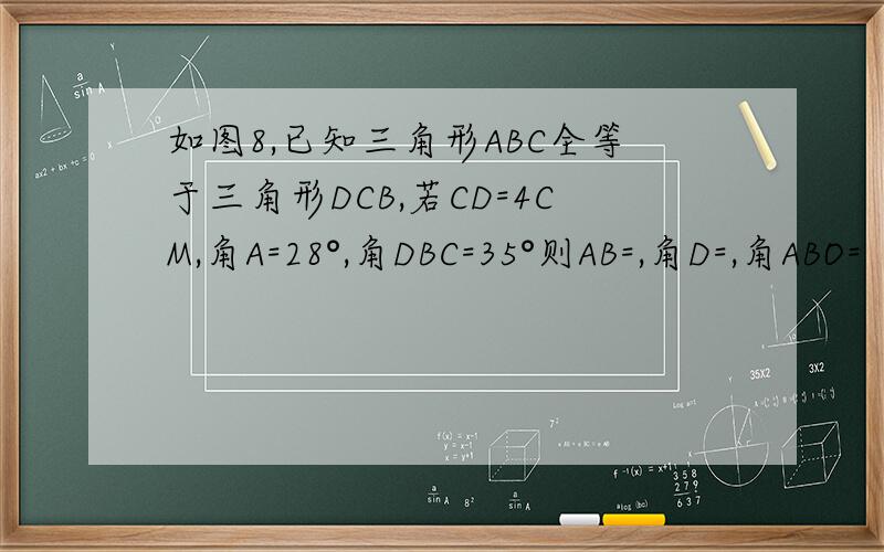 如图8,已知三角形ABC全等于三角形DCB,若CD=4CM,角A=28°,角DBC=35°则AB=,角D=,角ABO=