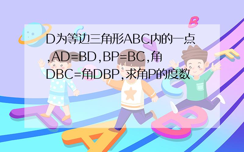 D为等边三角形ABC内的一点,AD=BD,BP=BC,角DBC=角DBP,求角P的度数