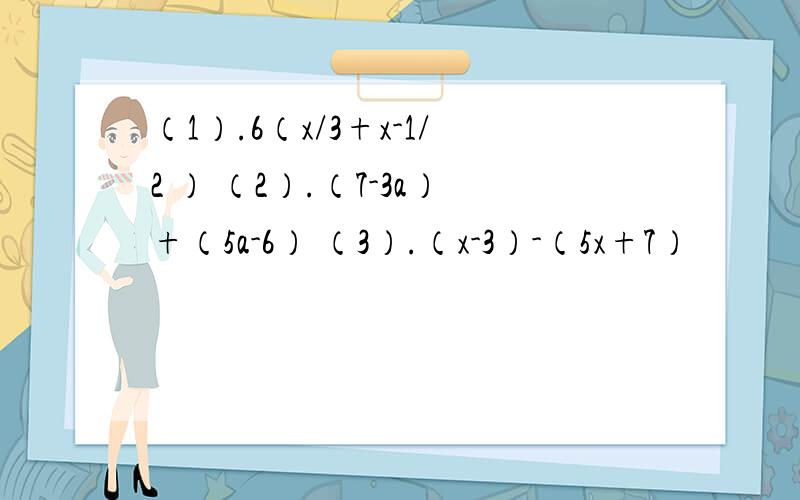 （1）.6（x/3+x-1/2 ） （2）.（7-3a）+（5a-6） （3）.（x-3）-（5x+7）