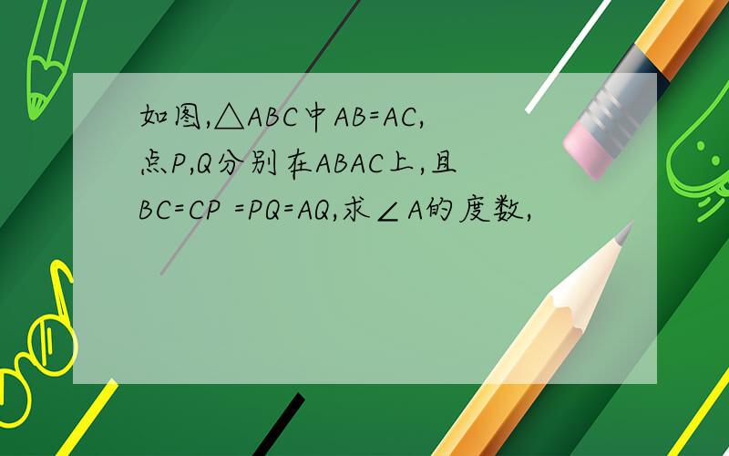 如图,△ABC中AB=AC,点P,Q分别在ABAC上,且BC=CP =PQ=AQ,求∠A的度数,
