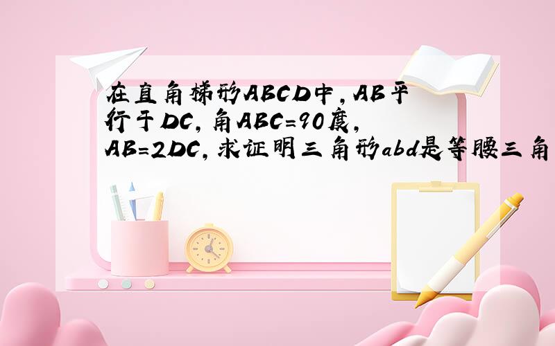 在直角梯形ABCD中,AB平行于DC,角ABC=90度,AB=2DC,求证明三角形abd是等腰三角形求abcd的面积