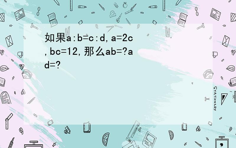 如果a:b=c:d,a=2c,bc=12,那么ab=?ad=?