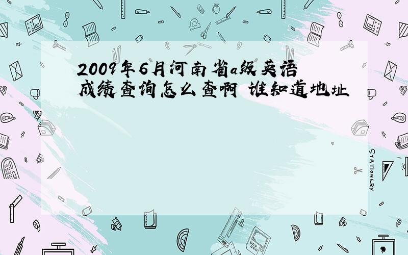 2009年6月河南省a级英语成绩查询怎么查啊 谁知道地址
