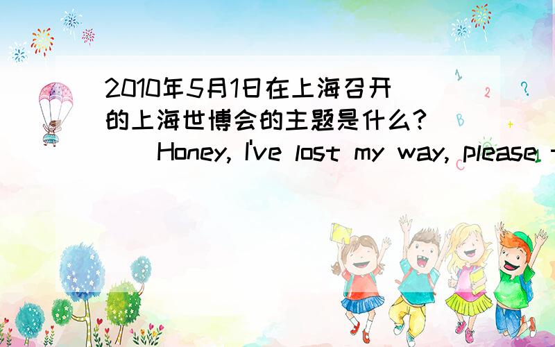 2010年5月1日在上海召开的上海世博会的主题是什么?     Honey, I've lost my way, please take me home, please?