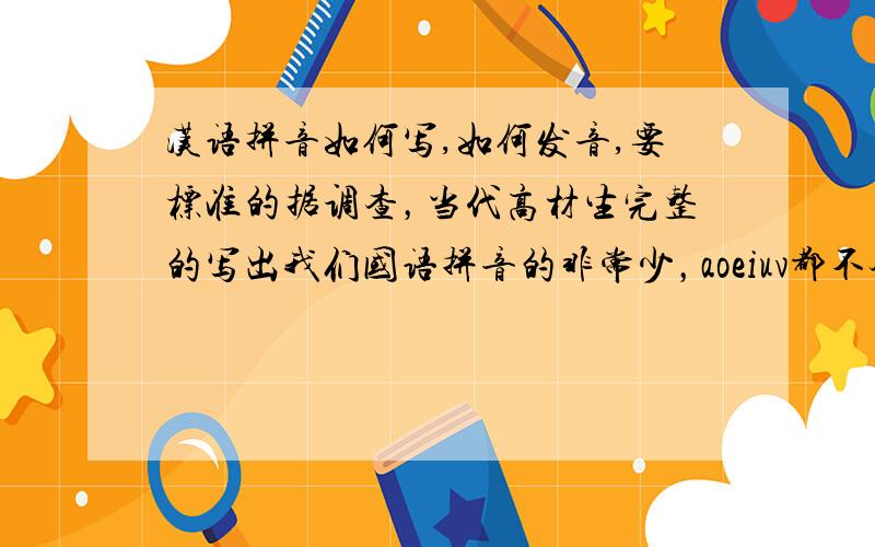 汉语拼音如何写,如何发音,要标准的据调查，当代高材生完整的写出我们国语拼音的非常少，aoeiuv都不会写，问题出来几天了，没有人能完整的回答，难道国人都会abc，就忘aoe吗，难道不值