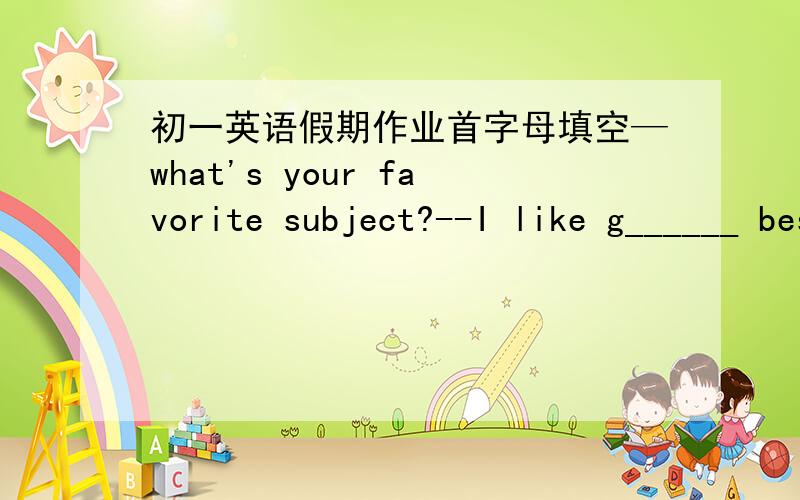 初一英语假期作业首字母填空—what's your favorite subject?--I like g______ best,because I can learn about different countries.