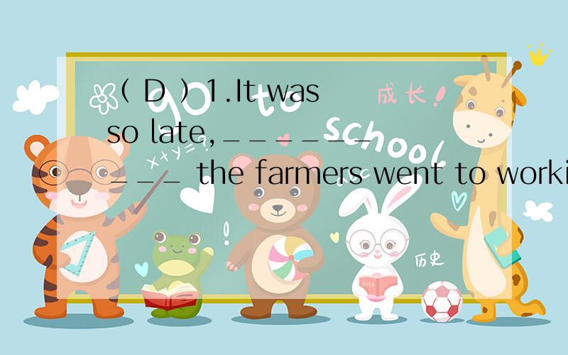 （ D ）1.It was so late,_________ the farmers went to working in the field.A.and B.or C.so D.but为什么是D?还有go to working有这样的用法吗?（ B ）2.——What happened to the thief later?——The king had him ______ the next day.A.hu