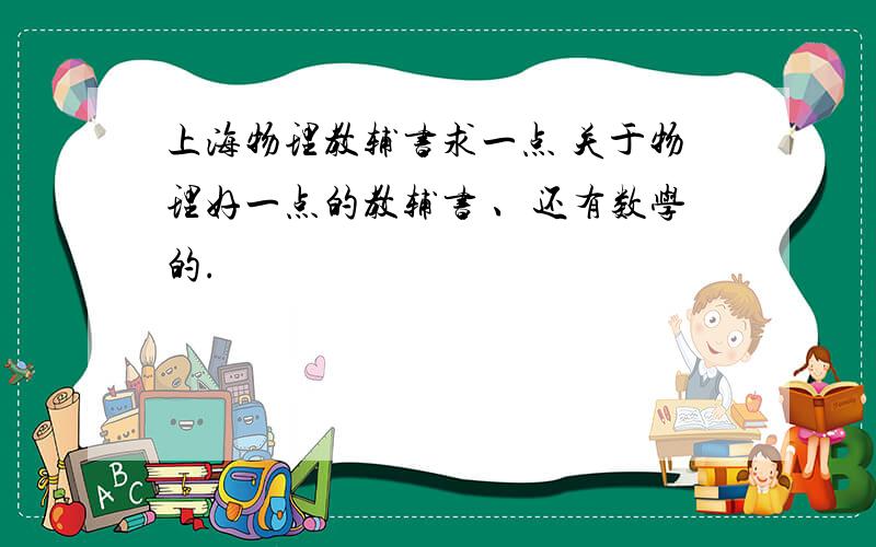 上海物理教辅书求一点 关于物理好一点的教辅书 、还有数学的.