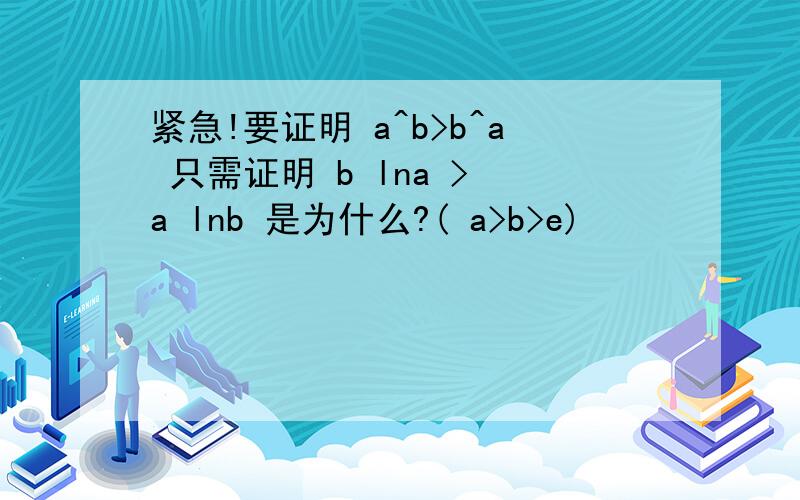 紧急!要证明 a^b>b^a 只需证明 b lna > a lnb 是为什么?( a>b>e)