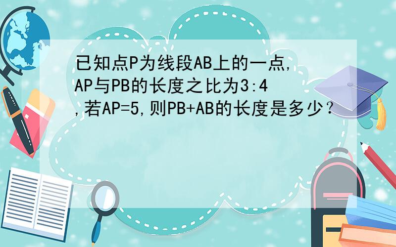 已知点P为线段AB上的一点,AP与PB的长度之比为3:4,若AP=5,则PB+AB的长度是多少？