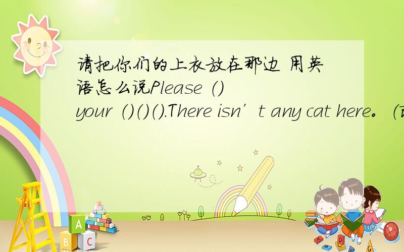 请把你们的上衣放在那边 用英语怎么说Please （） your （）（）（）.There isn’t any cat here。（改变句子，保持句意不变）There （）（）cat here。Wang Hong’s h（根据首字母提示写出单词 ） is big