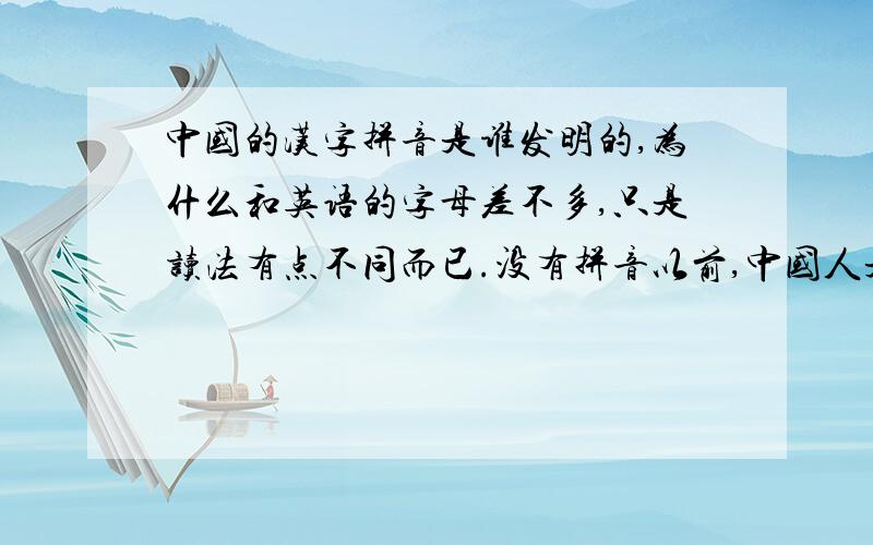 中国的汉字拼音是谁发明的,为什么和英语的字母差不多,只是读法有点不同而已.没有拼音以前,中国人是怎么样读汉字的