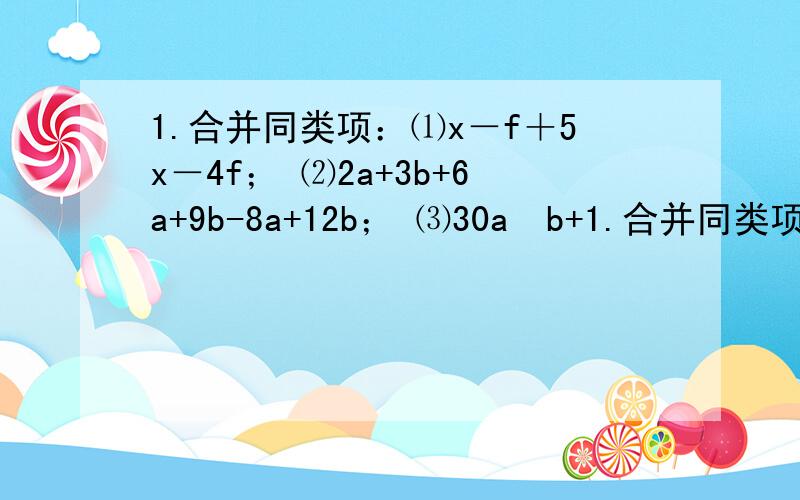 1.合并同类项：⑴x－f＋5x－4f； ⑵2a+3b+6a+9b-8a+12b； ⑶30a²b+1.合并同类项：⑴x－f＋5x－4f；⑵2a+3b+6a+9b-8a+12b；⑶30a²b+2b²c-15a²b-4b²c；⑷7xy-8wx+5xy-12xy.