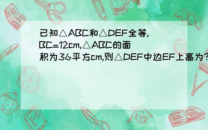 已知△ABC和△DEF全等,BC=12cm,△ABC的面积为36平方cm,则△DEF中边EF上高为?