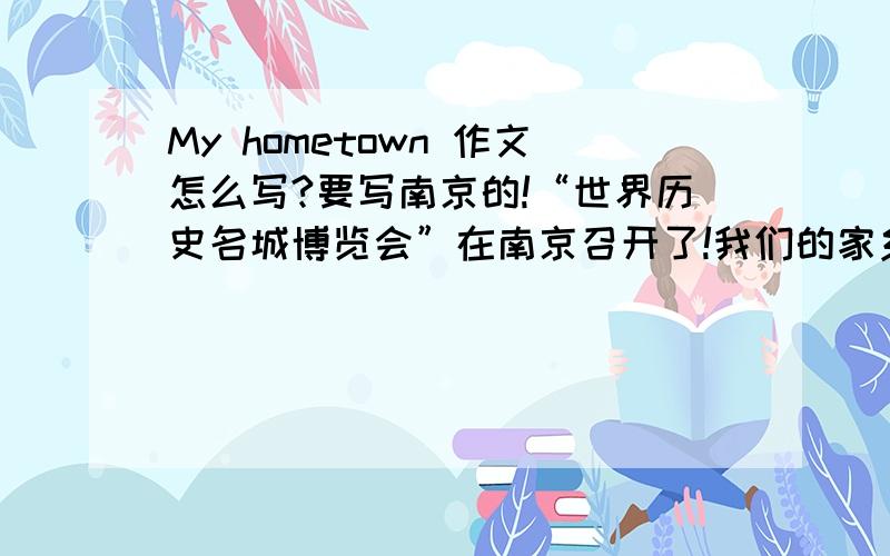My hometown 作文怎么写?要写南京的!“世界历史名城博览会”在南京召开了!我们的家乡以崭新的风姿迎来了八方来客.请你以“My hometown”为题,写一篇不少于80个单词的作文!提示：通过交通、街