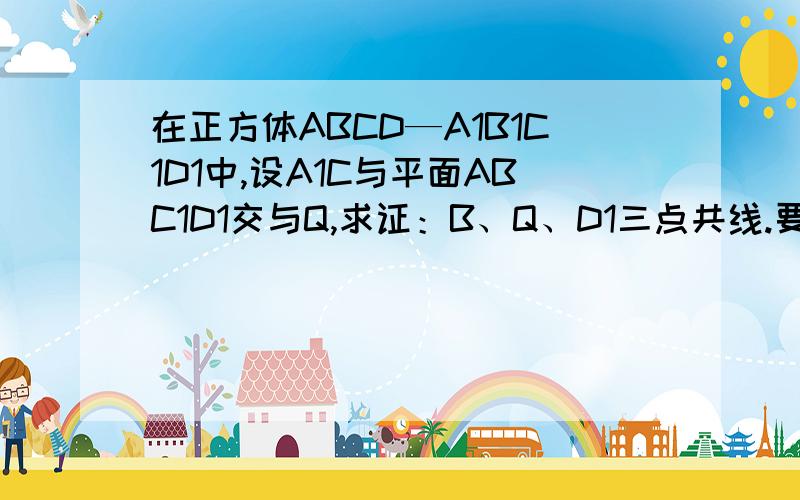 在正方体ABCD—A1B1C1D1中,设A1C与平面ABC1D1交与Q,求证：B、Q、D1三点共线.要详解,谢谢