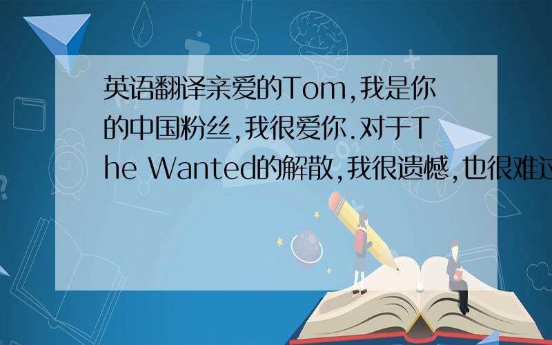 英语翻译亲爱的Tom,我是你的中国粉丝,我很爱你.对于The Wanted的解散,我很遗憾,也很难过.希望你单飞能有好的发展吧,加油!我会一直爱你并支持你的!
