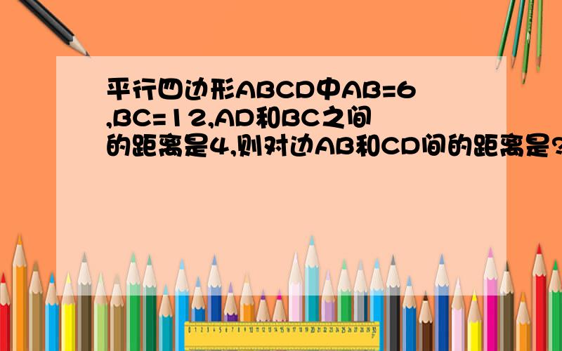 平行四边形ABCD中AB=6,BC=12,AD和BC之间的距离是4,则对边AB和CD间的距离是?